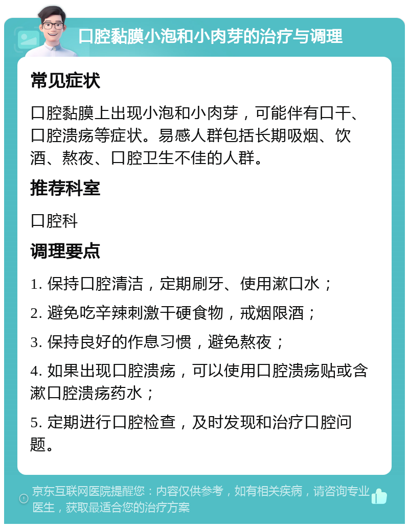 口腔黏膜小泡和小肉芽的治疗与调理 常见症状 口腔黏膜上出现小泡和小肉芽，可能伴有口干、口腔溃疡等症状。易感人群包括长期吸烟、饮酒、熬夜、口腔卫生不佳的人群。 推荐科室 口腔科 调理要点 1. 保持口腔清洁，定期刷牙、使用漱口水； 2. 避免吃辛辣刺激干硬食物，戒烟限酒； 3. 保持良好的作息习惯，避免熬夜； 4. 如果出现口腔溃疡，可以使用口腔溃疡贴或含漱口腔溃疡药水； 5. 定期进行口腔检查，及时发现和治疗口腔问题。