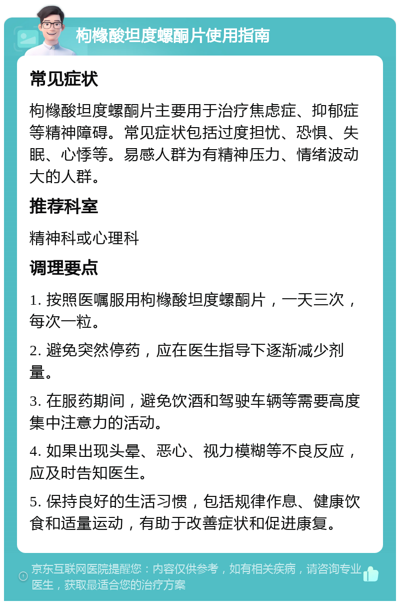 枸橼酸坦度螺酮片使用指南 常见症状 枸橼酸坦度螺酮片主要用于治疗焦虑症、抑郁症等精神障碍。常见症状包括过度担忧、恐惧、失眠、心悸等。易感人群为有精神压力、情绪波动大的人群。 推荐科室 精神科或心理科 调理要点 1. 按照医嘱服用枸橼酸坦度螺酮片，一天三次，每次一粒。 2. 避免突然停药，应在医生指导下逐渐减少剂量。 3. 在服药期间，避免饮酒和驾驶车辆等需要高度集中注意力的活动。 4. 如果出现头晕、恶心、视力模糊等不良反应，应及时告知医生。 5. 保持良好的生活习惯，包括规律作息、健康饮食和适量运动，有助于改善症状和促进康复。