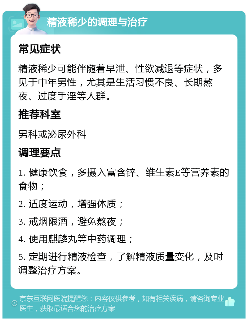 精液稀少的调理与治疗 常见症状 精液稀少可能伴随着早泄、性欲减退等症状，多见于中年男性，尤其是生活习惯不良、长期熬夜、过度手淫等人群。 推荐科室 男科或泌尿外科 调理要点 1. 健康饮食，多摄入富含锌、维生素E等营养素的食物； 2. 适度运动，增强体质； 3. 戒烟限酒，避免熬夜； 4. 使用麒麟丸等中药调理； 5. 定期进行精液检查，了解精液质量变化，及时调整治疗方案。