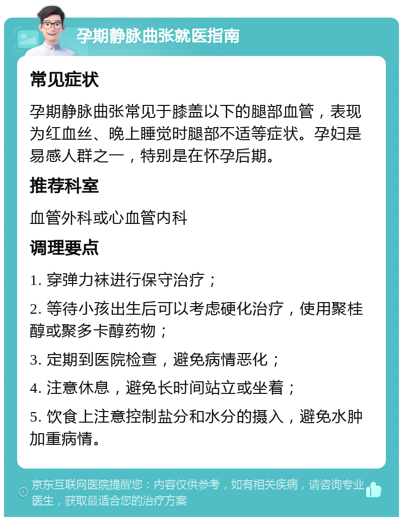 孕期静脉曲张就医指南 常见症状 孕期静脉曲张常见于膝盖以下的腿部血管，表现为红血丝、晚上睡觉时腿部不适等症状。孕妇是易感人群之一，特别是在怀孕后期。 推荐科室 血管外科或心血管内科 调理要点 1. 穿弹力袜进行保守治疗； 2. 等待小孩出生后可以考虑硬化治疗，使用聚桂醇或聚多卡醇药物； 3. 定期到医院检查，避免病情恶化； 4. 注意休息，避免长时间站立或坐着； 5. 饮食上注意控制盐分和水分的摄入，避免水肿加重病情。