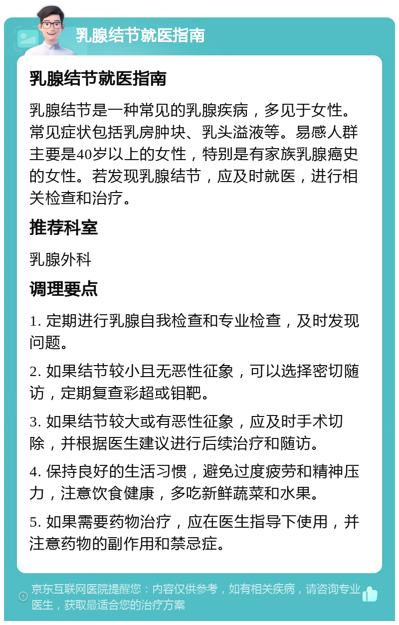 乳腺结节就医指南 乳腺结节就医指南 乳腺结节是一种常见的乳腺疾病，多见于女性。常见症状包括乳房肿块、乳头溢液等。易感人群主要是40岁以上的女性，特别是有家族乳腺癌史的女性。若发现乳腺结节，应及时就医，进行相关检查和治疗。 推荐科室 乳腺外科 调理要点 1. 定期进行乳腺自我检查和专业检查，及时发现问题。 2. 如果结节较小且无恶性征象，可以选择密切随访，定期复查彩超或钼靶。 3. 如果结节较大或有恶性征象，应及时手术切除，并根据医生建议进行后续治疗和随访。 4. 保持良好的生活习惯，避免过度疲劳和精神压力，注意饮食健康，多吃新鲜蔬菜和水果。 5. 如果需要药物治疗，应在医生指导下使用，并注意药物的副作用和禁忌症。