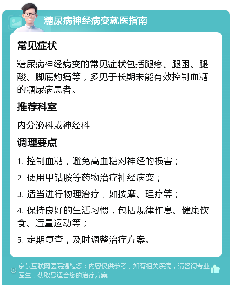 糖尿病神经病变就医指南 常见症状 糖尿病神经病变的常见症状包括腿疼、腿困、腿酸、脚底灼痛等，多见于长期未能有效控制血糖的糖尿病患者。 推荐科室 内分泌科或神经科 调理要点 1. 控制血糖，避免高血糖对神经的损害； 2. 使用甲钴胺等药物治疗神经病变； 3. 适当进行物理治疗，如按摩、理疗等； 4. 保持良好的生活习惯，包括规律作息、健康饮食、适量运动等； 5. 定期复查，及时调整治疗方案。