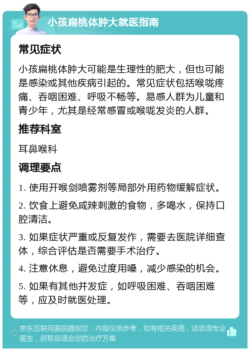 小孩扁桃体肿大就医指南 常见症状 小孩扁桃体肿大可能是生理性的肥大，但也可能是感染或其他疾病引起的。常见症状包括喉咙疼痛、吞咽困难、呼吸不畅等。易感人群为儿童和青少年，尤其是经常感冒或喉咙发炎的人群。 推荐科室 耳鼻喉科 调理要点 1. 使用开喉剑喷雾剂等局部外用药物缓解症状。 2. 饮食上避免咸辣刺激的食物，多喝水，保持口腔清洁。 3. 如果症状严重或反复发作，需要去医院详细查体，综合评估是否需要手术治疗。 4. 注意休息，避免过度用嗓，减少感染的机会。 5. 如果有其他并发症，如呼吸困难、吞咽困难等，应及时就医处理。