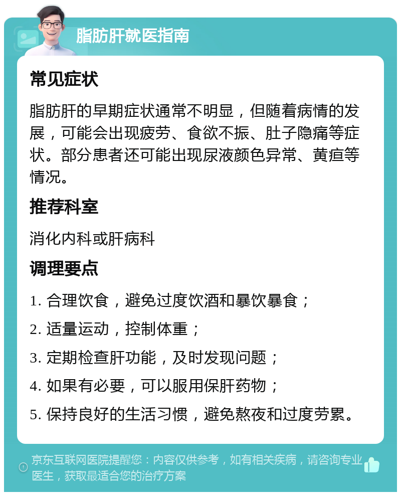 脂肪肝就医指南 常见症状 脂肪肝的早期症状通常不明显，但随着病情的发展，可能会出现疲劳、食欲不振、肚子隐痛等症状。部分患者还可能出现尿液颜色异常、黄疸等情况。 推荐科室 消化内科或肝病科 调理要点 1. 合理饮食，避免过度饮酒和暴饮暴食； 2. 适量运动，控制体重； 3. 定期检查肝功能，及时发现问题； 4. 如果有必要，可以服用保肝药物； 5. 保持良好的生活习惯，避免熬夜和过度劳累。