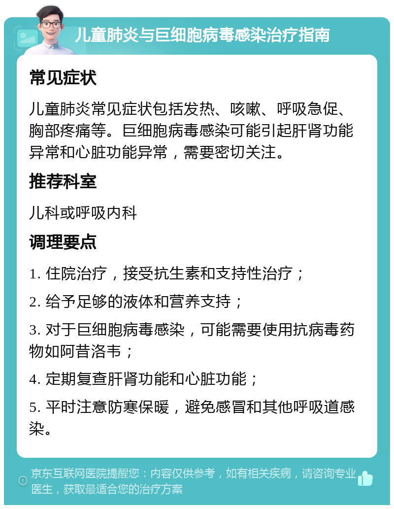 儿童肺炎与巨细胞病毒感染治疗指南 常见症状 儿童肺炎常见症状包括发热、咳嗽、呼吸急促、胸部疼痛等。巨细胞病毒感染可能引起肝肾功能异常和心脏功能异常，需要密切关注。 推荐科室 儿科或呼吸内科 调理要点 1. 住院治疗，接受抗生素和支持性治疗； 2. 给予足够的液体和营养支持； 3. 对于巨细胞病毒感染，可能需要使用抗病毒药物如阿昔洛韦； 4. 定期复查肝肾功能和心脏功能； 5. 平时注意防寒保暖，避免感冒和其他呼吸道感染。