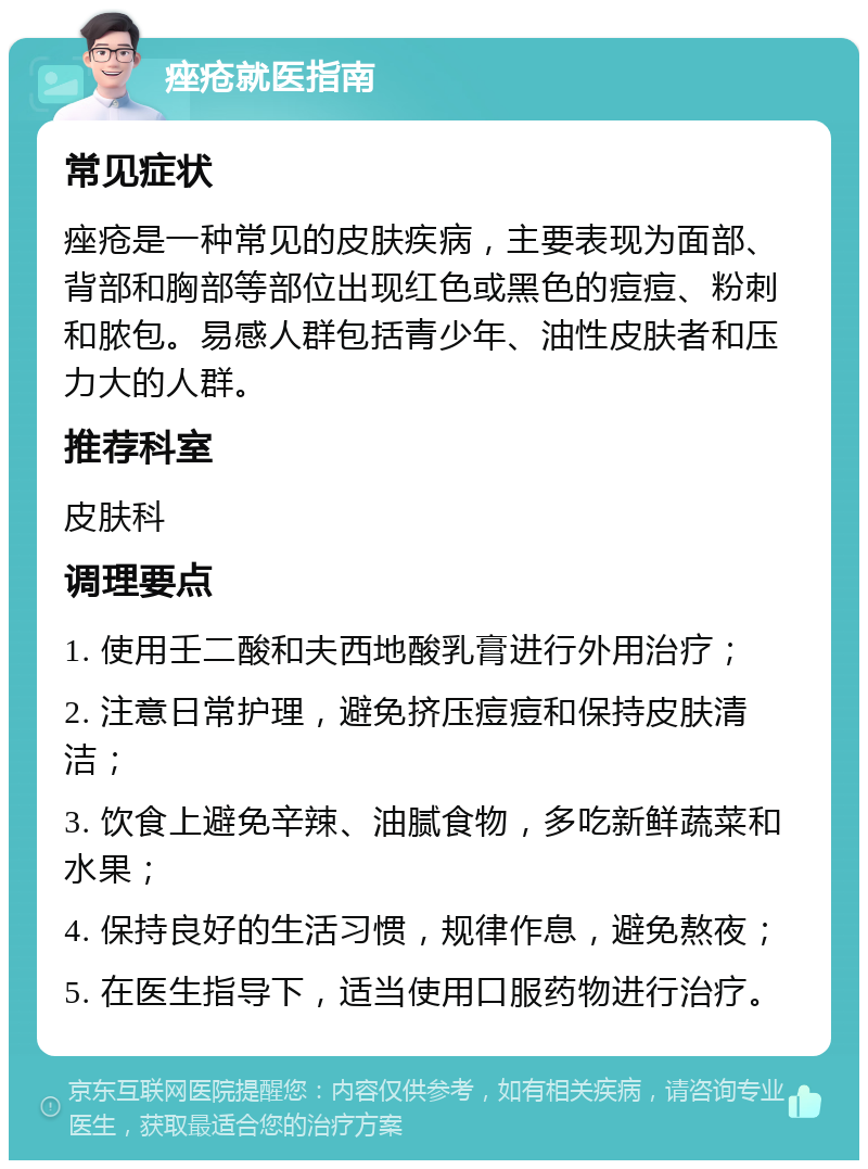 痤疮就医指南 常见症状 痤疮是一种常见的皮肤疾病，主要表现为面部、背部和胸部等部位出现红色或黑色的痘痘、粉刺和脓包。易感人群包括青少年、油性皮肤者和压力大的人群。 推荐科室 皮肤科 调理要点 1. 使用壬二酸和夫西地酸乳膏进行外用治疗； 2. 注意日常护理，避免挤压痘痘和保持皮肤清洁； 3. 饮食上避免辛辣、油腻食物，多吃新鲜蔬菜和水果； 4. 保持良好的生活习惯，规律作息，避免熬夜； 5. 在医生指导下，适当使用口服药物进行治疗。