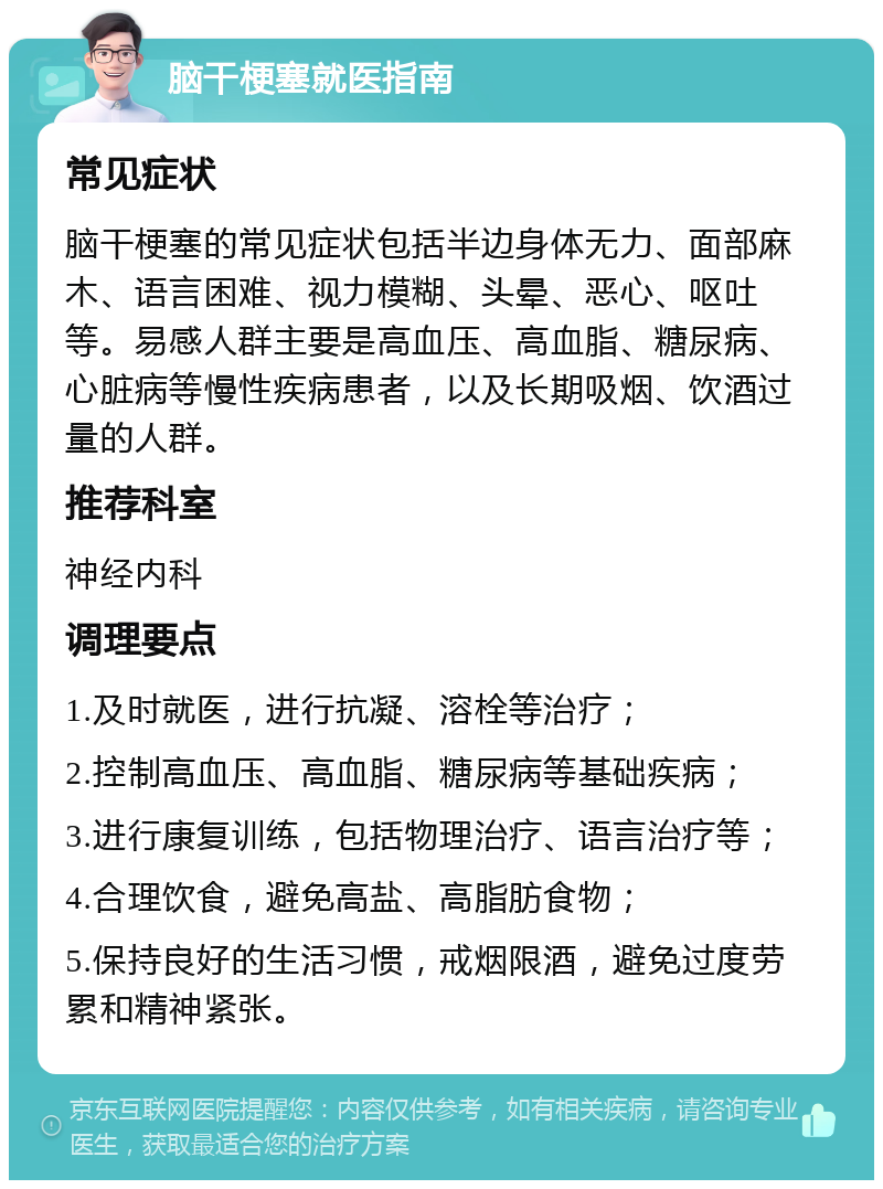 脑干梗塞就医指南 常见症状 脑干梗塞的常见症状包括半边身体无力、面部麻木、语言困难、视力模糊、头晕、恶心、呕吐等。易感人群主要是高血压、高血脂、糖尿病、心脏病等慢性疾病患者，以及长期吸烟、饮酒过量的人群。 推荐科室 神经内科 调理要点 1.及时就医，进行抗凝、溶栓等治疗； 2.控制高血压、高血脂、糖尿病等基础疾病； 3.进行康复训练，包括物理治疗、语言治疗等； 4.合理饮食，避免高盐、高脂肪食物； 5.保持良好的生活习惯，戒烟限酒，避免过度劳累和精神紧张。