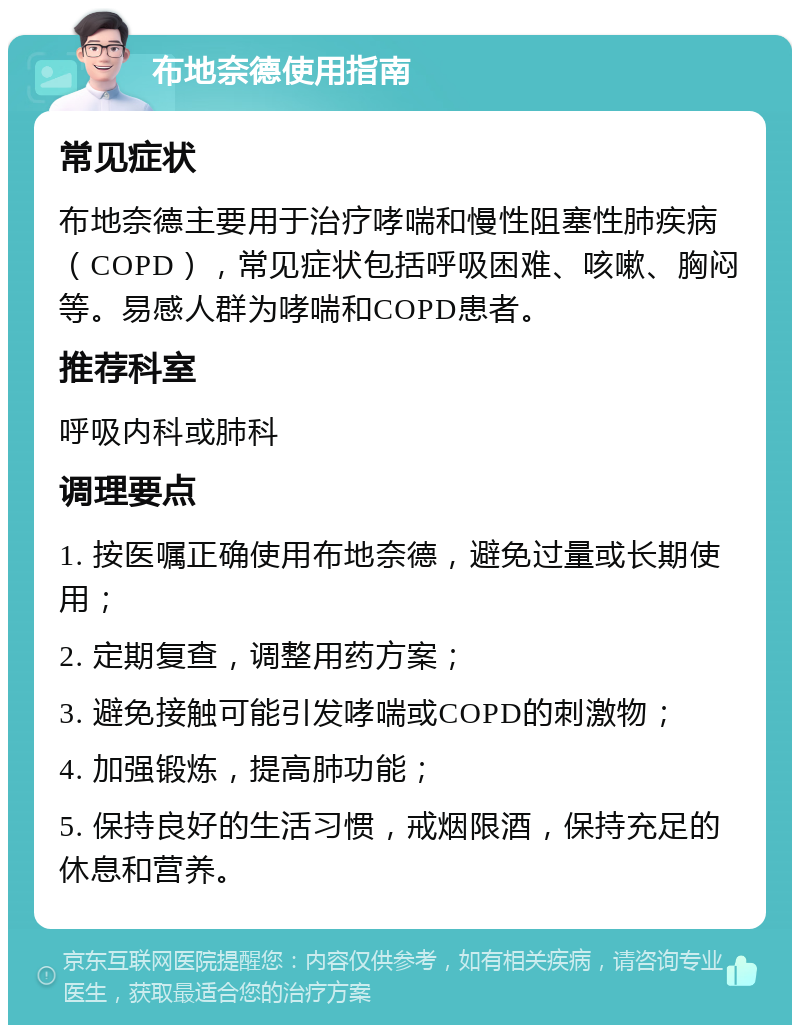 布地奈德使用指南 常见症状 布地奈德主要用于治疗哮喘和慢性阻塞性肺疾病（COPD），常见症状包括呼吸困难、咳嗽、胸闷等。易感人群为哮喘和COPD患者。 推荐科室 呼吸内科或肺科 调理要点 1. 按医嘱正确使用布地奈德，避免过量或长期使用； 2. 定期复查，调整用药方案； 3. 避免接触可能引发哮喘或COPD的刺激物； 4. 加强锻炼，提高肺功能； 5. 保持良好的生活习惯，戒烟限酒，保持充足的休息和营养。