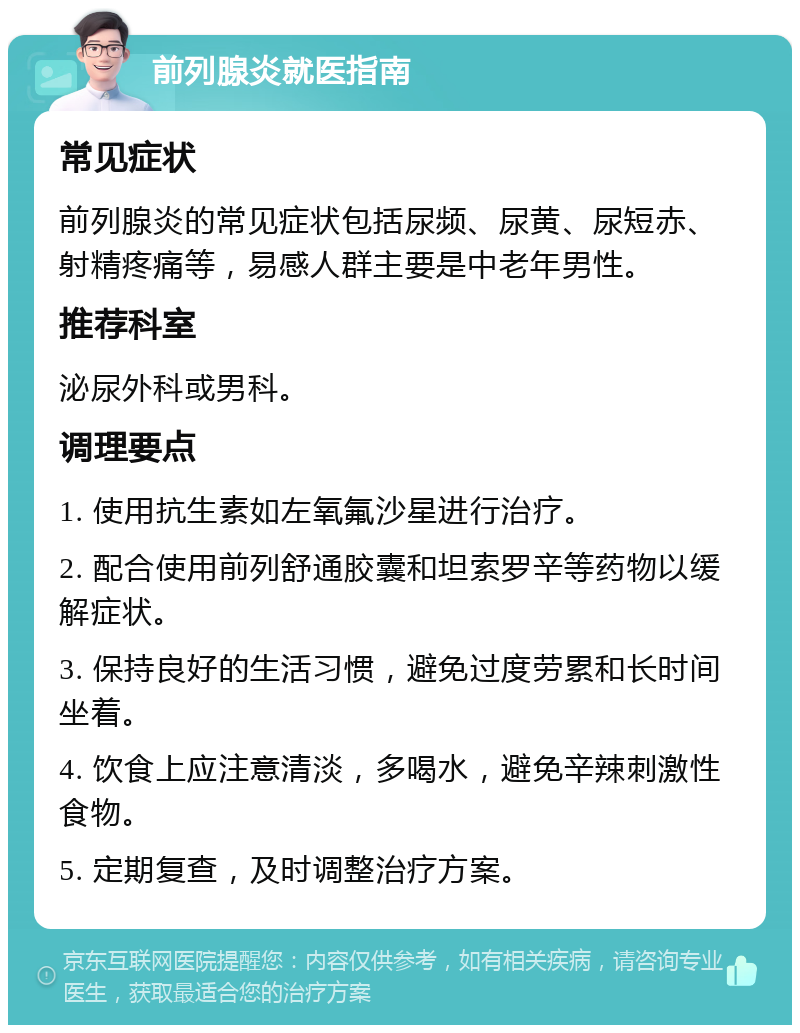 前列腺炎就医指南 常见症状 前列腺炎的常见症状包括尿频、尿黄、尿短赤、射精疼痛等，易感人群主要是中老年男性。 推荐科室 泌尿外科或男科。 调理要点 1. 使用抗生素如左氧氟沙星进行治疗。 2. 配合使用前列舒通胶囊和坦索罗辛等药物以缓解症状。 3. 保持良好的生活习惯，避免过度劳累和长时间坐着。 4. 饮食上应注意清淡，多喝水，避免辛辣刺激性食物。 5. 定期复查，及时调整治疗方案。