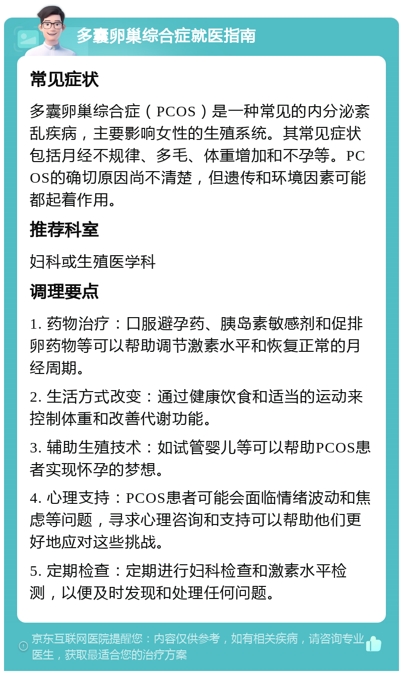 多囊卵巢综合症就医指南 常见症状 多囊卵巢综合症（PCOS）是一种常见的内分泌紊乱疾病，主要影响女性的生殖系统。其常见症状包括月经不规律、多毛、体重增加和不孕等。PCOS的确切原因尚不清楚，但遗传和环境因素可能都起着作用。 推荐科室 妇科或生殖医学科 调理要点 1. 药物治疗：口服避孕药、胰岛素敏感剂和促排卵药物等可以帮助调节激素水平和恢复正常的月经周期。 2. 生活方式改变：通过健康饮食和适当的运动来控制体重和改善代谢功能。 3. 辅助生殖技术：如试管婴儿等可以帮助PCOS患者实现怀孕的梦想。 4. 心理支持：PCOS患者可能会面临情绪波动和焦虑等问题，寻求心理咨询和支持可以帮助他们更好地应对这些挑战。 5. 定期检查：定期进行妇科检查和激素水平检测，以便及时发现和处理任何问题。