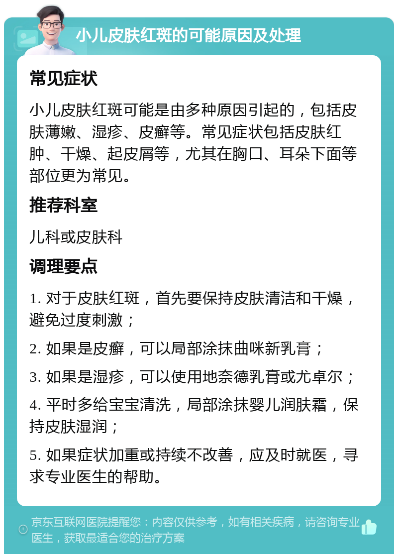 小儿皮肤红斑的可能原因及处理 常见症状 小儿皮肤红斑可能是由多种原因引起的，包括皮肤薄嫩、湿疹、皮癣等。常见症状包括皮肤红肿、干燥、起皮屑等，尤其在胸口、耳朵下面等部位更为常见。 推荐科室 儿科或皮肤科 调理要点 1. 对于皮肤红斑，首先要保持皮肤清洁和干燥，避免过度刺激； 2. 如果是皮癣，可以局部涂抹曲咪新乳膏； 3. 如果是湿疹，可以使用地奈德乳膏或尤卓尔； 4. 平时多给宝宝清洗，局部涂抹婴儿润肤霜，保持皮肤湿润； 5. 如果症状加重或持续不改善，应及时就医，寻求专业医生的帮助。