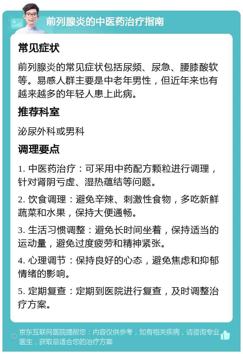 前列腺炎的中医药治疗指南 常见症状 前列腺炎的常见症状包括尿频、尿急、腰膝酸软等。易感人群主要是中老年男性，但近年来也有越来越多的年轻人患上此病。 推荐科室 泌尿外科或男科 调理要点 1. 中医药治疗：可采用中药配方颗粒进行调理，针对肾阴亏虚、湿热蕴结等问题。 2. 饮食调理：避免辛辣、刺激性食物，多吃新鲜蔬菜和水果，保持大便通畅。 3. 生活习惯调整：避免长时间坐着，保持适当的运动量，避免过度疲劳和精神紧张。 4. 心理调节：保持良好的心态，避免焦虑和抑郁情绪的影响。 5. 定期复查：定期到医院进行复查，及时调整治疗方案。