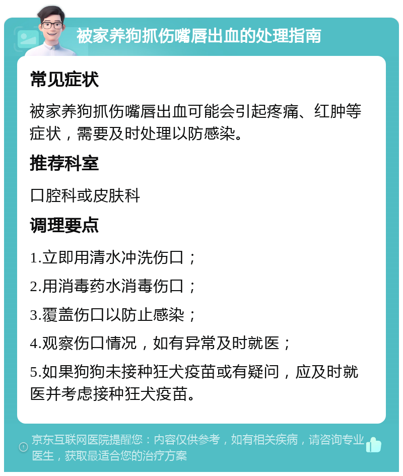 被家养狗抓伤嘴唇出血的处理指南 常见症状 被家养狗抓伤嘴唇出血可能会引起疼痛、红肿等症状，需要及时处理以防感染。 推荐科室 口腔科或皮肤科 调理要点 1.立即用清水冲洗伤口； 2.用消毒药水消毒伤口； 3.覆盖伤口以防止感染； 4.观察伤口情况，如有异常及时就医； 5.如果狗狗未接种狂犬疫苗或有疑问，应及时就医并考虑接种狂犬疫苗。