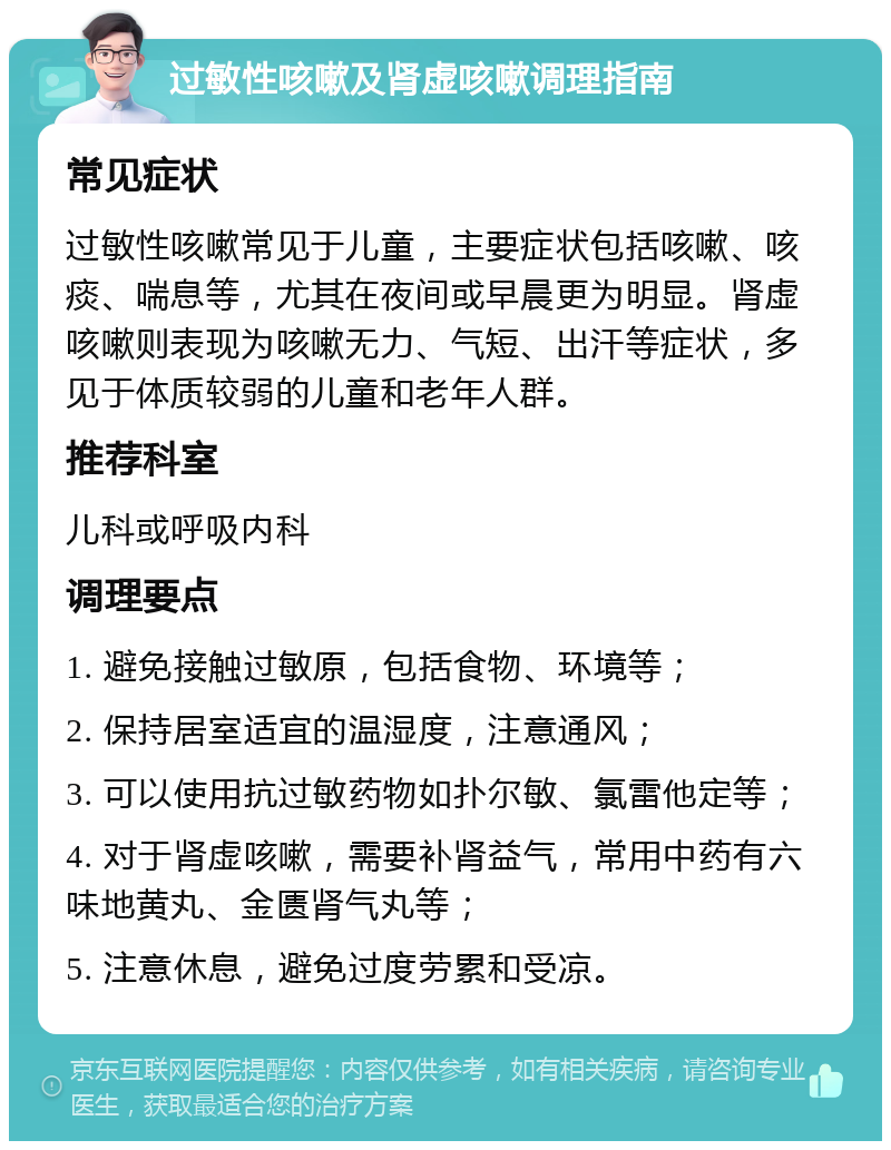 过敏性咳嗽及肾虚咳嗽调理指南 常见症状 过敏性咳嗽常见于儿童，主要症状包括咳嗽、咳痰、喘息等，尤其在夜间或早晨更为明显。肾虚咳嗽则表现为咳嗽无力、气短、出汗等症状，多见于体质较弱的儿童和老年人群。 推荐科室 儿科或呼吸内科 调理要点 1. 避免接触过敏原，包括食物、环境等； 2. 保持居室适宜的温湿度，注意通风； 3. 可以使用抗过敏药物如扑尔敏、氯雷他定等； 4. 对于肾虚咳嗽，需要补肾益气，常用中药有六味地黄丸、金匮肾气丸等； 5. 注意休息，避免过度劳累和受凉。