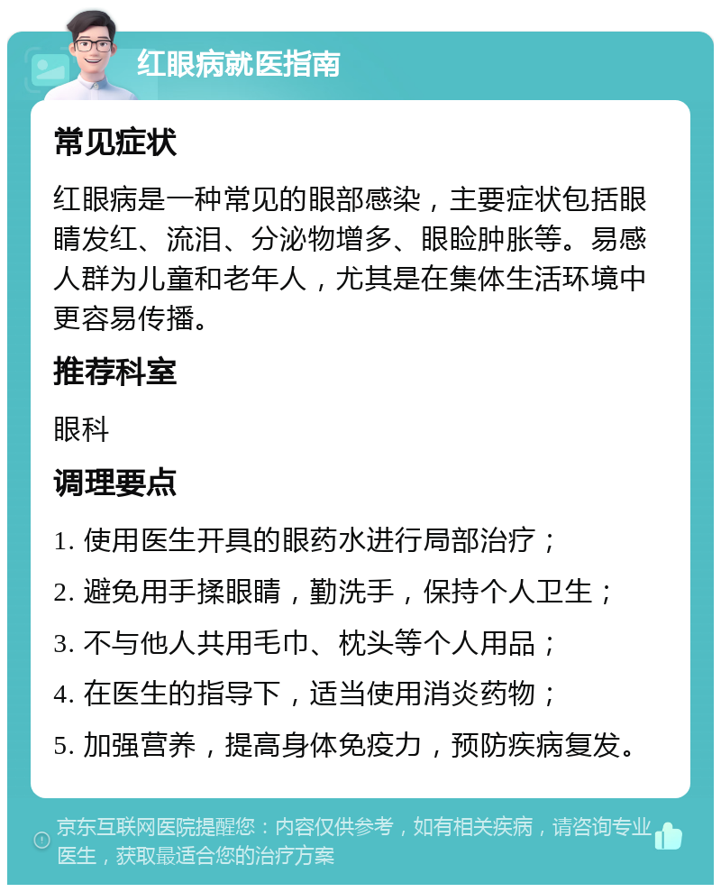 红眼病就医指南 常见症状 红眼病是一种常见的眼部感染，主要症状包括眼睛发红、流泪、分泌物增多、眼睑肿胀等。易感人群为儿童和老年人，尤其是在集体生活环境中更容易传播。 推荐科室 眼科 调理要点 1. 使用医生开具的眼药水进行局部治疗； 2. 避免用手揉眼睛，勤洗手，保持个人卫生； 3. 不与他人共用毛巾、枕头等个人用品； 4. 在医生的指导下，适当使用消炎药物； 5. 加强营养，提高身体免疫力，预防疾病复发。