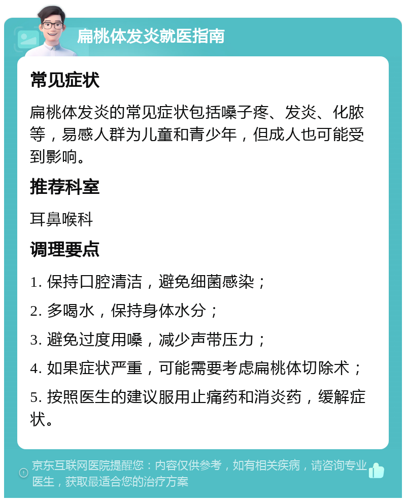 扁桃体发炎就医指南 常见症状 扁桃体发炎的常见症状包括嗓子疼、发炎、化脓等，易感人群为儿童和青少年，但成人也可能受到影响。 推荐科室 耳鼻喉科 调理要点 1. 保持口腔清洁，避免细菌感染； 2. 多喝水，保持身体水分； 3. 避免过度用嗓，减少声带压力； 4. 如果症状严重，可能需要考虑扁桃体切除术； 5. 按照医生的建议服用止痛药和消炎药，缓解症状。