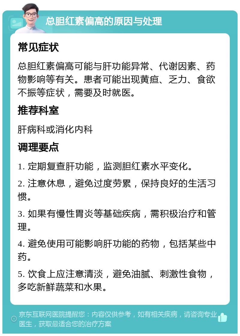 总胆红素偏高的原因与处理 常见症状 总胆红素偏高可能与肝功能异常、代谢因素、药物影响等有关。患者可能出现黄疸、乏力、食欲不振等症状，需要及时就医。 推荐科室 肝病科或消化内科 调理要点 1. 定期复查肝功能，监测胆红素水平变化。 2. 注意休息，避免过度劳累，保持良好的生活习惯。 3. 如果有慢性胃炎等基础疾病，需积极治疗和管理。 4. 避免使用可能影响肝功能的药物，包括某些中药。 5. 饮食上应注意清淡，避免油腻、刺激性食物，多吃新鲜蔬菜和水果。