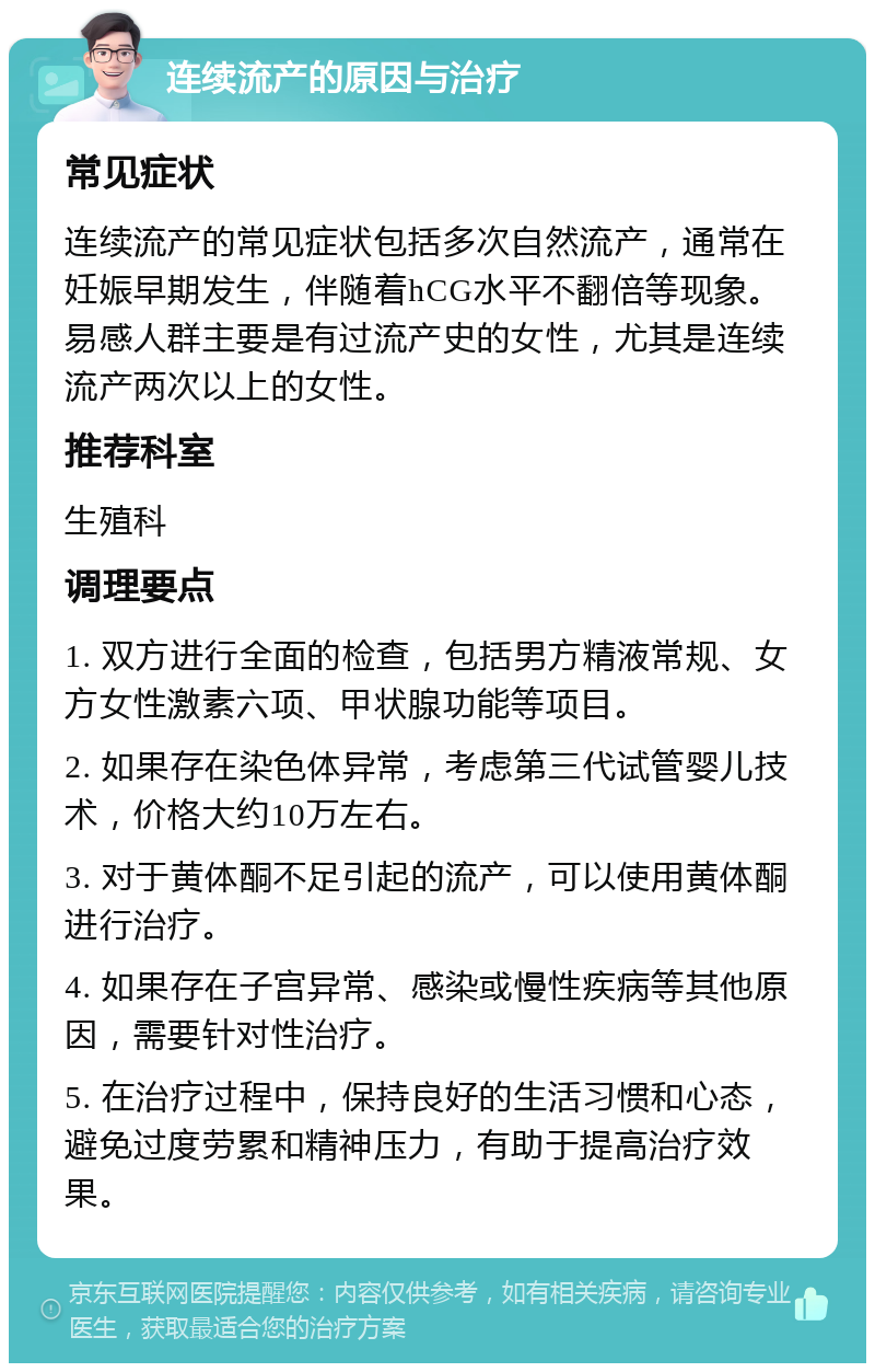 连续流产的原因与治疗 常见症状 连续流产的常见症状包括多次自然流产，通常在妊娠早期发生，伴随着hCG水平不翻倍等现象。易感人群主要是有过流产史的女性，尤其是连续流产两次以上的女性。 推荐科室 生殖科 调理要点 1. 双方进行全面的检查，包括男方精液常规、女方女性激素六项、甲状腺功能等项目。 2. 如果存在染色体异常，考虑第三代试管婴儿技术，价格大约10万左右。 3. 对于黄体酮不足引起的流产，可以使用黄体酮进行治疗。 4. 如果存在子宫异常、感染或慢性疾病等其他原因，需要针对性治疗。 5. 在治疗过程中，保持良好的生活习惯和心态，避免过度劳累和精神压力，有助于提高治疗效果。