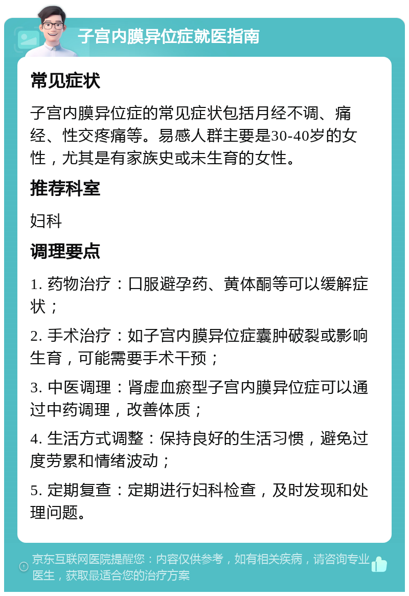 子宫内膜异位症就医指南 常见症状 子宫内膜异位症的常见症状包括月经不调、痛经、性交疼痛等。易感人群主要是30-40岁的女性，尤其是有家族史或未生育的女性。 推荐科室 妇科 调理要点 1. 药物治疗：口服避孕药、黄体酮等可以缓解症状； 2. 手术治疗：如子宫内膜异位症囊肿破裂或影响生育，可能需要手术干预； 3. 中医调理：肾虚血瘀型子宫内膜异位症可以通过中药调理，改善体质； 4. 生活方式调整：保持良好的生活习惯，避免过度劳累和情绪波动； 5. 定期复查：定期进行妇科检查，及时发现和处理问题。