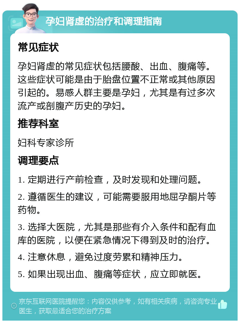 孕妇肾虚的治疗和调理指南 常见症状 孕妇肾虚的常见症状包括腰酸、出血、腹痛等。这些症状可能是由于胎盘位置不正常或其他原因引起的。易感人群主要是孕妇，尤其是有过多次流产或剖腹产历史的孕妇。 推荐科室 妇科专家诊所 调理要点 1. 定期进行产前检查，及时发现和处理问题。 2. 遵循医生的建议，可能需要服用地屈孕酮片等药物。 3. 选择大医院，尤其是那些有介入条件和配有血库的医院，以便在紧急情况下得到及时的治疗。 4. 注意休息，避免过度劳累和精神压力。 5. 如果出现出血、腹痛等症状，应立即就医。