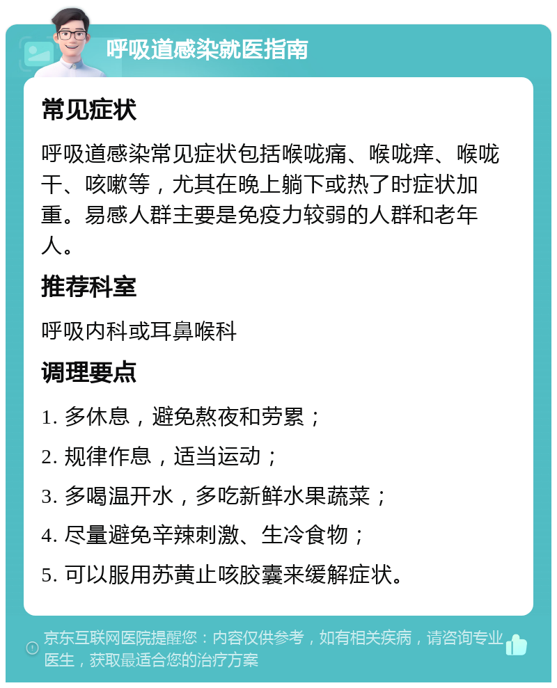 呼吸道感染就医指南 常见症状 呼吸道感染常见症状包括喉咙痛、喉咙痒、喉咙干、咳嗽等，尤其在晚上躺下或热了时症状加重。易感人群主要是免疫力较弱的人群和老年人。 推荐科室 呼吸内科或耳鼻喉科 调理要点 1. 多休息，避免熬夜和劳累； 2. 规律作息，适当运动； 3. 多喝温开水，多吃新鲜水果蔬菜； 4. 尽量避免辛辣刺激、生冷食物； 5. 可以服用苏黄止咳胶囊来缓解症状。