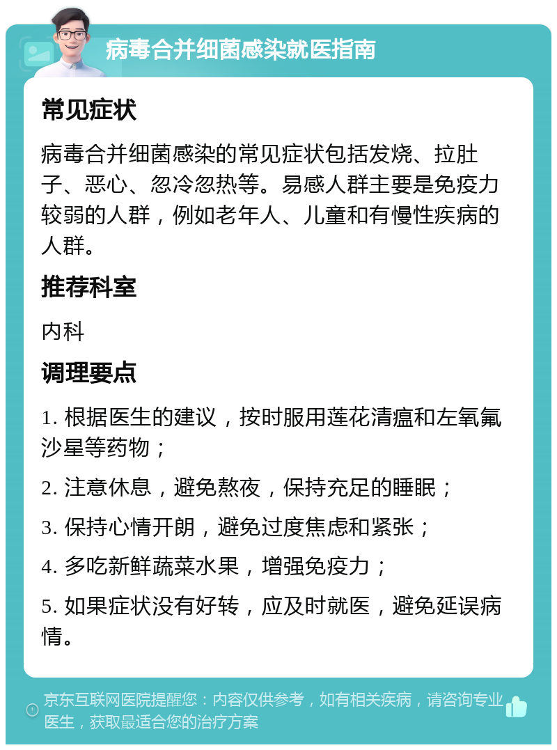 病毒合并细菌感染就医指南 常见症状 病毒合并细菌感染的常见症状包括发烧、拉肚子、恶心、忽冷忽热等。易感人群主要是免疫力较弱的人群，例如老年人、儿童和有慢性疾病的人群。 推荐科室 内科 调理要点 1. 根据医生的建议，按时服用莲花清瘟和左氧氟沙星等药物； 2. 注意休息，避免熬夜，保持充足的睡眠； 3. 保持心情开朗，避免过度焦虑和紧张； 4. 多吃新鲜蔬菜水果，增强免疫力； 5. 如果症状没有好转，应及时就医，避免延误病情。