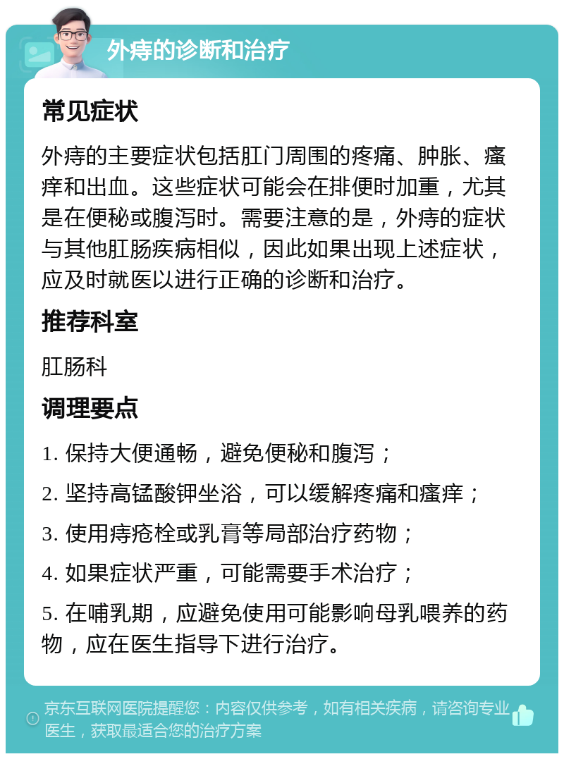 外痔的诊断和治疗 常见症状 外痔的主要症状包括肛门周围的疼痛、肿胀、瘙痒和出血。这些症状可能会在排便时加重，尤其是在便秘或腹泻时。需要注意的是，外痔的症状与其他肛肠疾病相似，因此如果出现上述症状，应及时就医以进行正确的诊断和治疗。 推荐科室 肛肠科 调理要点 1. 保持大便通畅，避免便秘和腹泻； 2. 坚持高锰酸钾坐浴，可以缓解疼痛和瘙痒； 3. 使用痔疮栓或乳膏等局部治疗药物； 4. 如果症状严重，可能需要手术治疗； 5. 在哺乳期，应避免使用可能影响母乳喂养的药物，应在医生指导下进行治疗。