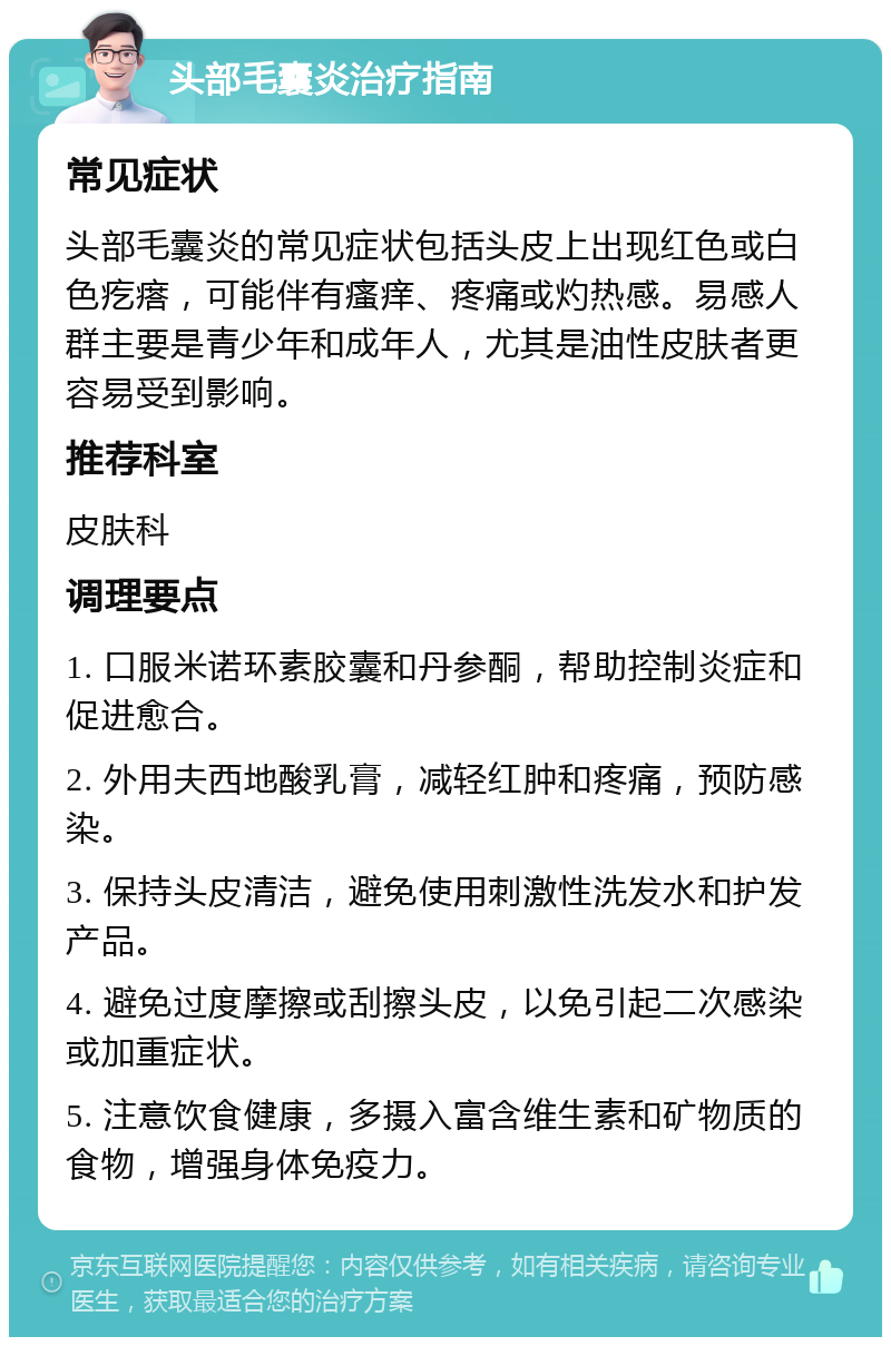 头部毛囊炎治疗指南 常见症状 头部毛囊炎的常见症状包括头皮上出现红色或白色疙瘩，可能伴有瘙痒、疼痛或灼热感。易感人群主要是青少年和成年人，尤其是油性皮肤者更容易受到影响。 推荐科室 皮肤科 调理要点 1. 口服米诺环素胶囊和丹参酮，帮助控制炎症和促进愈合。 2. 外用夫西地酸乳膏，减轻红肿和疼痛，预防感染。 3. 保持头皮清洁，避免使用刺激性洗发水和护发产品。 4. 避免过度摩擦或刮擦头皮，以免引起二次感染或加重症状。 5. 注意饮食健康，多摄入富含维生素和矿物质的食物，增强身体免疫力。