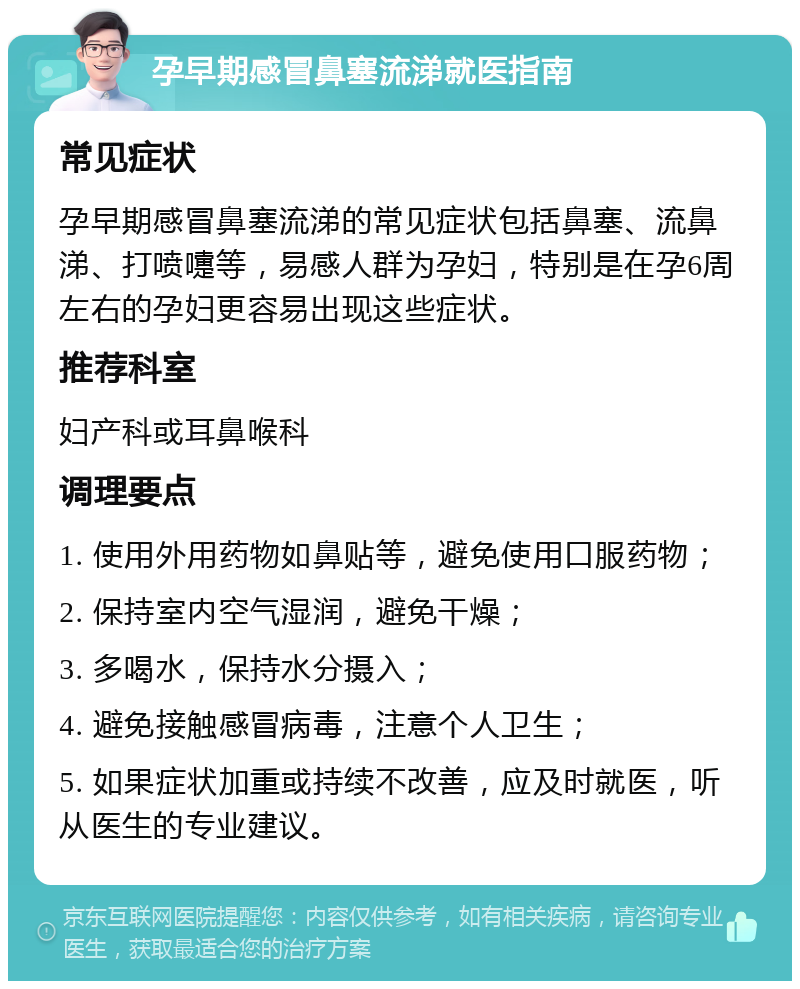 孕早期感冒鼻塞流涕就医指南 常见症状 孕早期感冒鼻塞流涕的常见症状包括鼻塞、流鼻涕、打喷嚏等，易感人群为孕妇，特别是在孕6周左右的孕妇更容易出现这些症状。 推荐科室 妇产科或耳鼻喉科 调理要点 1. 使用外用药物如鼻贴等，避免使用口服药物； 2. 保持室内空气湿润，避免干燥； 3. 多喝水，保持水分摄入； 4. 避免接触感冒病毒，注意个人卫生； 5. 如果症状加重或持续不改善，应及时就医，听从医生的专业建议。