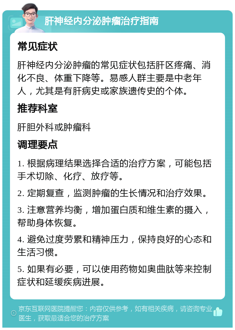 肝神经内分泌肿瘤治疗指南 常见症状 肝神经内分泌肿瘤的常见症状包括肝区疼痛、消化不良、体重下降等。易感人群主要是中老年人，尤其是有肝病史或家族遗传史的个体。 推荐科室 肝胆外科或肿瘤科 调理要点 1. 根据病理结果选择合适的治疗方案，可能包括手术切除、化疗、放疗等。 2. 定期复查，监测肿瘤的生长情况和治疗效果。 3. 注意营养均衡，增加蛋白质和维生素的摄入，帮助身体恢复。 4. 避免过度劳累和精神压力，保持良好的心态和生活习惯。 5. 如果有必要，可以使用药物如奥曲肽等来控制症状和延缓疾病进展。