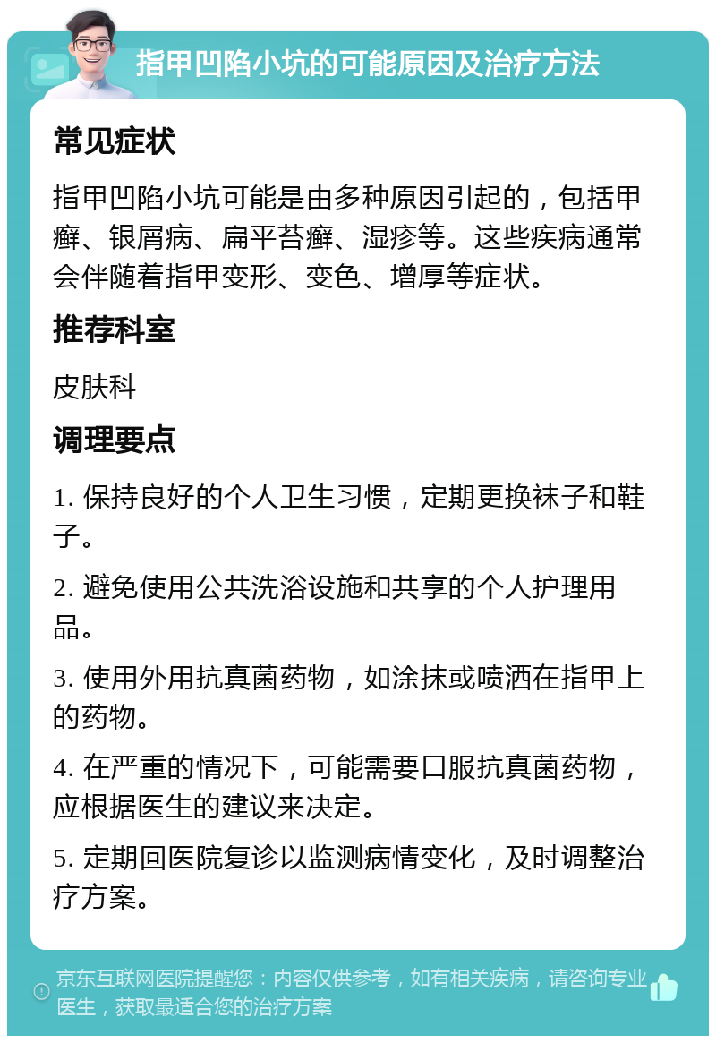 指甲凹陷小坑的可能原因及治疗方法 常见症状 指甲凹陷小坑可能是由多种原因引起的，包括甲癣、银屑病、扁平苔癣、湿疹等。这些疾病通常会伴随着指甲变形、变色、增厚等症状。 推荐科室 皮肤科 调理要点 1. 保持良好的个人卫生习惯，定期更换袜子和鞋子。 2. 避免使用公共洗浴设施和共享的个人护理用品。 3. 使用外用抗真菌药物，如涂抹或喷洒在指甲上的药物。 4. 在严重的情况下，可能需要口服抗真菌药物，应根据医生的建议来决定。 5. 定期回医院复诊以监测病情变化，及时调整治疗方案。