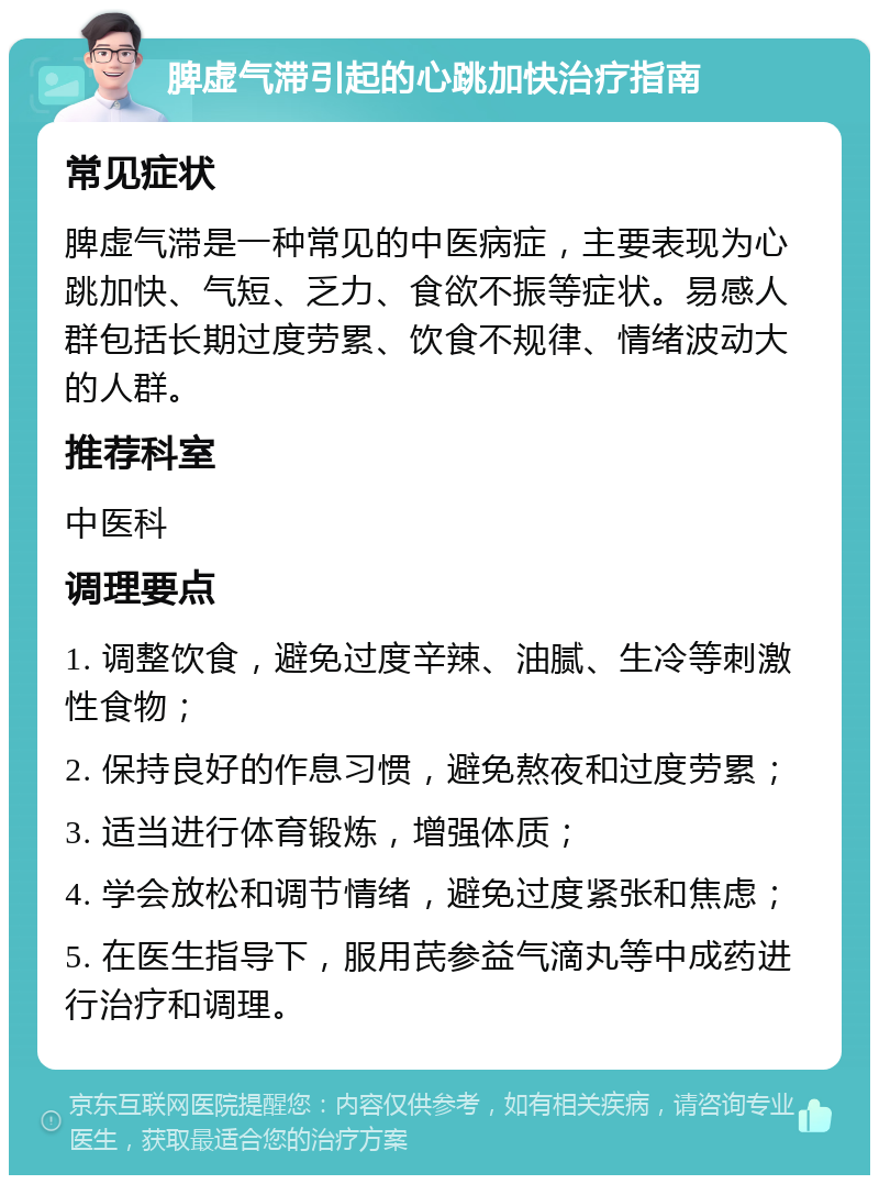 脾虚气滞引起的心跳加快治疗指南 常见症状 脾虚气滞是一种常见的中医病症，主要表现为心跳加快、气短、乏力、食欲不振等症状。易感人群包括长期过度劳累、饮食不规律、情绪波动大的人群。 推荐科室 中医科 调理要点 1. 调整饮食，避免过度辛辣、油腻、生冷等刺激性食物； 2. 保持良好的作息习惯，避免熬夜和过度劳累； 3. 适当进行体育锻炼，增强体质； 4. 学会放松和调节情绪，避免过度紧张和焦虑； 5. 在医生指导下，服用芪参益气滴丸等中成药进行治疗和调理。