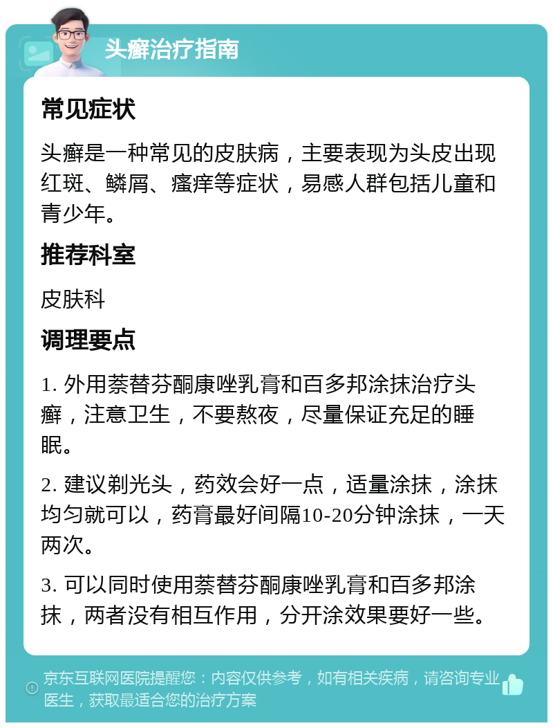 头癣治疗指南 常见症状 头癣是一种常见的皮肤病，主要表现为头皮出现红斑、鳞屑、瘙痒等症状，易感人群包括儿童和青少年。 推荐科室 皮肤科 调理要点 1. 外用萘替芬酮康唑乳膏和百多邦涂抹治疗头癣，注意卫生，不要熬夜，尽量保证充足的睡眠。 2. 建议剃光头，药效会好一点，适量涂抹，涂抹均匀就可以，药膏最好间隔10-20分钟涂抹，一天两次。 3. 可以同时使用萘替芬酮康唑乳膏和百多邦涂抹，两者没有相互作用，分开涂效果要好一些。