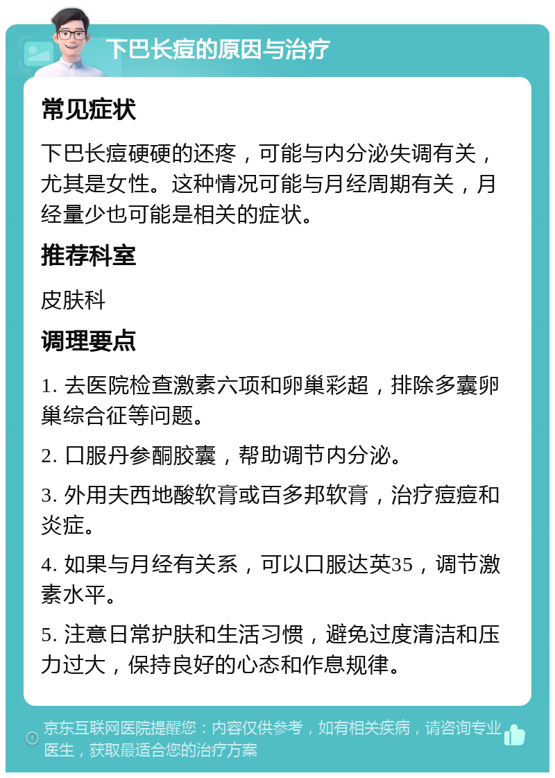 下巴长痘的原因与治疗 常见症状 下巴长痘硬硬的还疼，可能与内分泌失调有关，尤其是女性。这种情况可能与月经周期有关，月经量少也可能是相关的症状。 推荐科室 皮肤科 调理要点 1. 去医院检查激素六项和卵巢彩超，排除多囊卵巢综合征等问题。 2. 口服丹参酮胶囊，帮助调节内分泌。 3. 外用夫西地酸软膏或百多邦软膏，治疗痘痘和炎症。 4. 如果与月经有关系，可以口服达英35，调节激素水平。 5. 注意日常护肤和生活习惯，避免过度清洁和压力过大，保持良好的心态和作息规律。