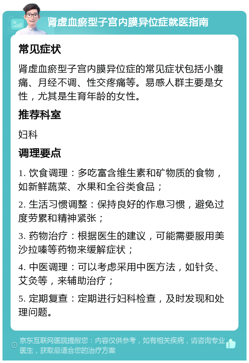 肾虚血瘀型子宫内膜异位症就医指南 常见症状 肾虚血瘀型子宫内膜异位症的常见症状包括小腹痛、月经不调、性交疼痛等。易感人群主要是女性，尤其是生育年龄的女性。 推荐科室 妇科 调理要点 1. 饮食调理：多吃富含维生素和矿物质的食物，如新鲜蔬菜、水果和全谷类食品； 2. 生活习惯调整：保持良好的作息习惯，避免过度劳累和精神紧张； 3. 药物治疗：根据医生的建议，可能需要服用美沙拉嗪等药物来缓解症状； 4. 中医调理：可以考虑采用中医方法，如针灸、艾灸等，来辅助治疗； 5. 定期复查：定期进行妇科检查，及时发现和处理问题。