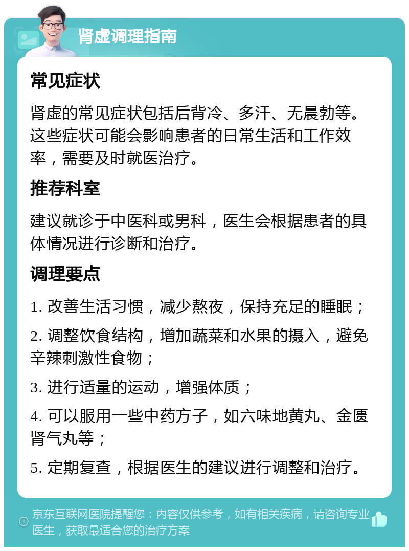 肾虚调理指南 常见症状 肾虚的常见症状包括后背冷、多汗、无晨勃等。这些症状可能会影响患者的日常生活和工作效率，需要及时就医治疗。 推荐科室 建议就诊于中医科或男科，医生会根据患者的具体情况进行诊断和治疗。 调理要点 1. 改善生活习惯，减少熬夜，保持充足的睡眠； 2. 调整饮食结构，增加蔬菜和水果的摄入，避免辛辣刺激性食物； 3. 进行适量的运动，增强体质； 4. 可以服用一些中药方子，如六味地黄丸、金匮肾气丸等； 5. 定期复查，根据医生的建议进行调整和治疗。