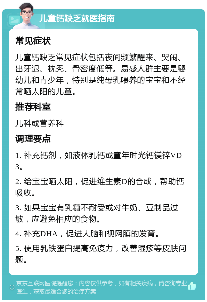 儿童钙缺乏就医指南 常见症状 儿童钙缺乏常见症状包括夜间频繁醒来、哭闹、出牙迟、枕秃、骨密度低等。易感人群主要是婴幼儿和青少年，特别是纯母乳喂养的宝宝和不经常晒太阳的儿童。 推荐科室 儿科或营养科 调理要点 1. 补充钙剂，如液体乳钙或童年时光钙镁锌VD3。 2. 给宝宝晒太阳，促进维生素D的合成，帮助钙吸收。 3. 如果宝宝有乳糖不耐受或对牛奶、豆制品过敏，应避免相应的食物。 4. 补充DHA，促进大脑和视网膜的发育。 5. 使用乳铁蛋白提高免疫力，改善湿疹等皮肤问题。