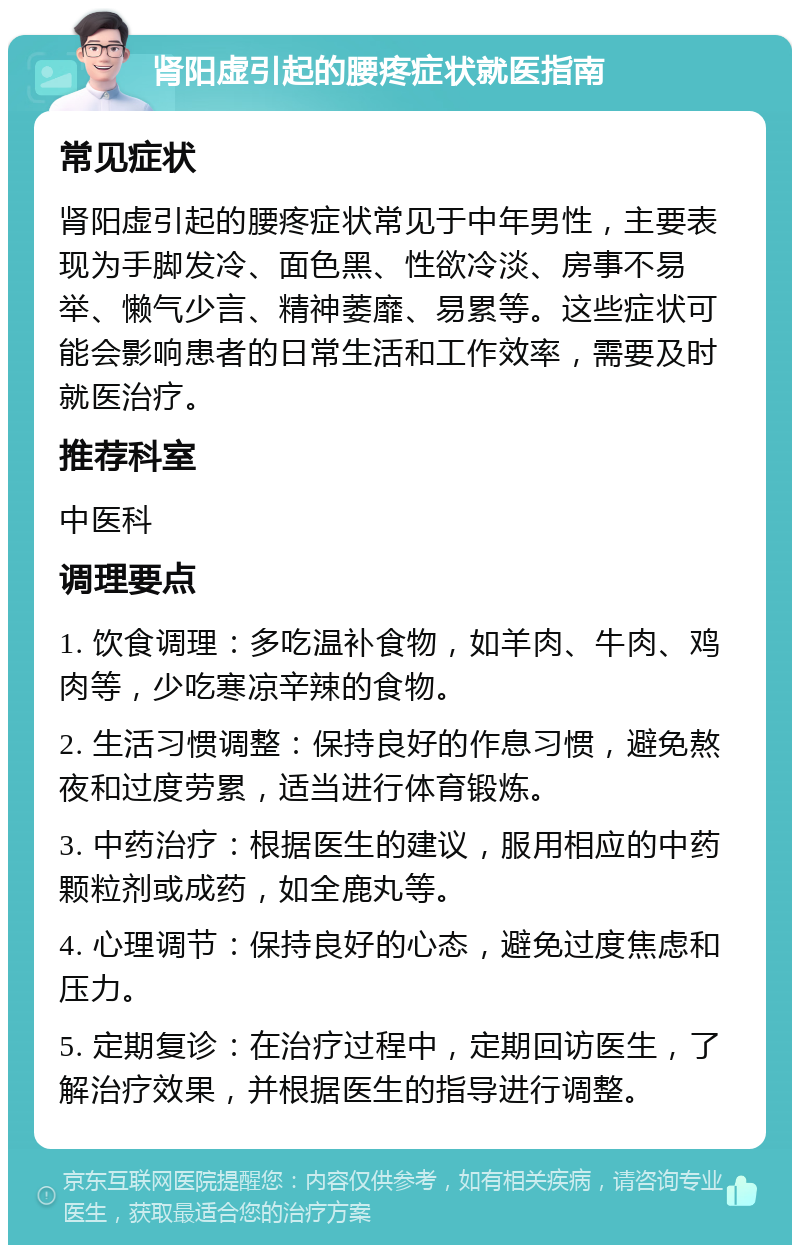 肾阳虚引起的腰疼症状就医指南 常见症状 肾阳虚引起的腰疼症状常见于中年男性，主要表现为手脚发冷、面色黑、性欲冷淡、房事不易举、懒气少言、精神萎靡、易累等。这些症状可能会影响患者的日常生活和工作效率，需要及时就医治疗。 推荐科室 中医科 调理要点 1. 饮食调理：多吃温补食物，如羊肉、牛肉、鸡肉等，少吃寒凉辛辣的食物。 2. 生活习惯调整：保持良好的作息习惯，避免熬夜和过度劳累，适当进行体育锻炼。 3. 中药治疗：根据医生的建议，服用相应的中药颗粒剂或成药，如全鹿丸等。 4. 心理调节：保持良好的心态，避免过度焦虑和压力。 5. 定期复诊：在治疗过程中，定期回访医生，了解治疗效果，并根据医生的指导进行调整。