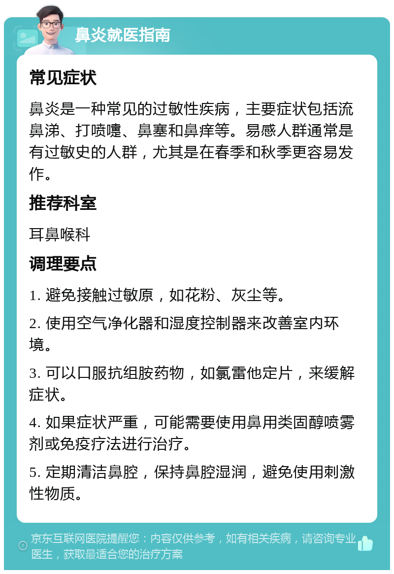 鼻炎就医指南 常见症状 鼻炎是一种常见的过敏性疾病，主要症状包括流鼻涕、打喷嚏、鼻塞和鼻痒等。易感人群通常是有过敏史的人群，尤其是在春季和秋季更容易发作。 推荐科室 耳鼻喉科 调理要点 1. 避免接触过敏原，如花粉、灰尘等。 2. 使用空气净化器和湿度控制器来改善室内环境。 3. 可以口服抗组胺药物，如氯雷他定片，来缓解症状。 4. 如果症状严重，可能需要使用鼻用类固醇喷雾剂或免疫疗法进行治疗。 5. 定期清洁鼻腔，保持鼻腔湿润，避免使用刺激性物质。