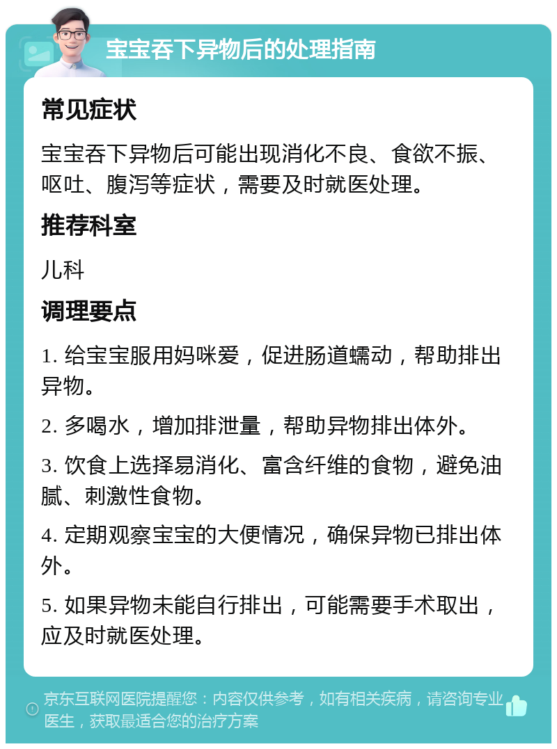 宝宝吞下异物后的处理指南 常见症状 宝宝吞下异物后可能出现消化不良、食欲不振、呕吐、腹泻等症状，需要及时就医处理。 推荐科室 儿科 调理要点 1. 给宝宝服用妈咪爱，促进肠道蠕动，帮助排出异物。 2. 多喝水，增加排泄量，帮助异物排出体外。 3. 饮食上选择易消化、富含纤维的食物，避免油腻、刺激性食物。 4. 定期观察宝宝的大便情况，确保异物已排出体外。 5. 如果异物未能自行排出，可能需要手术取出，应及时就医处理。