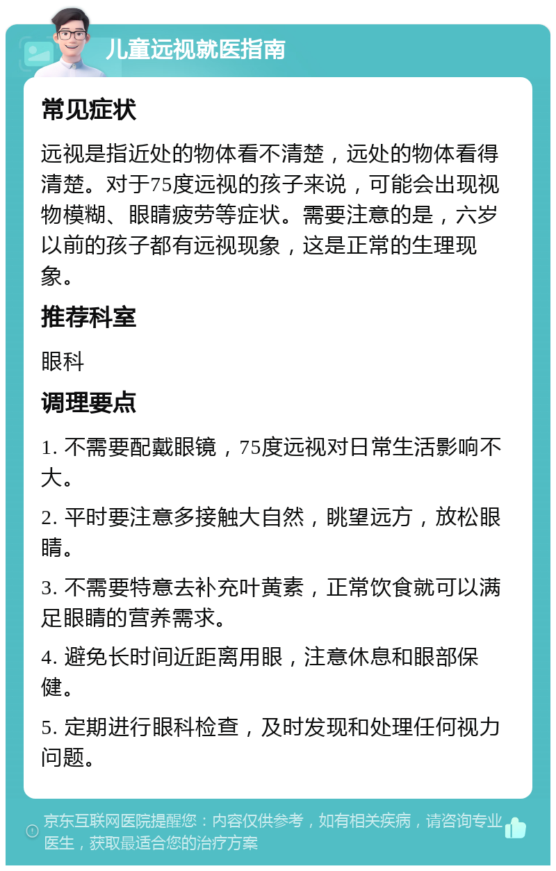 儿童远视就医指南 常见症状 远视是指近处的物体看不清楚，远处的物体看得清楚。对于75度远视的孩子来说，可能会出现视物模糊、眼睛疲劳等症状。需要注意的是，六岁以前的孩子都有远视现象，这是正常的生理现象。 推荐科室 眼科 调理要点 1. 不需要配戴眼镜，75度远视对日常生活影响不大。 2. 平时要注意多接触大自然，眺望远方，放松眼睛。 3. 不需要特意去补充叶黄素，正常饮食就可以满足眼睛的营养需求。 4. 避免长时间近距离用眼，注意休息和眼部保健。 5. 定期进行眼科检查，及时发现和处理任何视力问题。