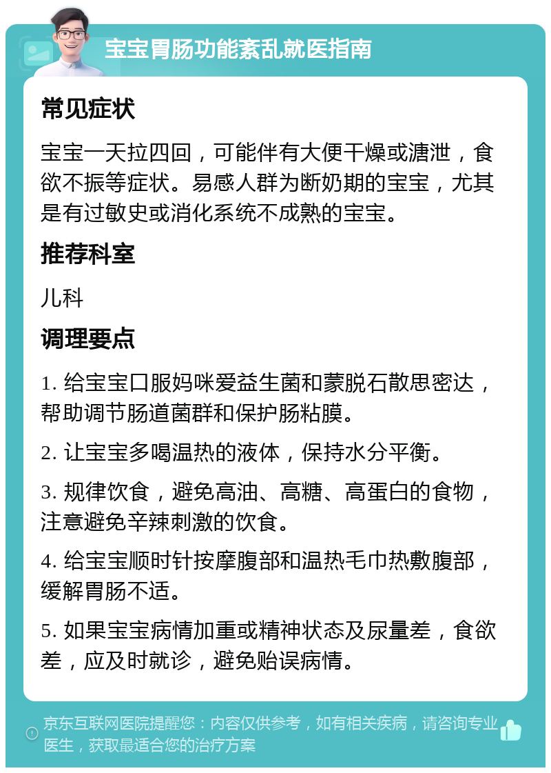 宝宝胃肠功能紊乱就医指南 常见症状 宝宝一天拉四回，可能伴有大便干燥或溏泄，食欲不振等症状。易感人群为断奶期的宝宝，尤其是有过敏史或消化系统不成熟的宝宝。 推荐科室 儿科 调理要点 1. 给宝宝口服妈咪爱益生菌和蒙脱石散思密达，帮助调节肠道菌群和保护肠粘膜。 2. 让宝宝多喝温热的液体，保持水分平衡。 3. 规律饮食，避免高油、高糖、高蛋白的食物，注意避免辛辣刺激的饮食。 4. 给宝宝顺时针按摩腹部和温热毛巾热敷腹部，缓解胃肠不适。 5. 如果宝宝病情加重或精神状态及尿量差，食欲差，应及时就诊，避免贻误病情。