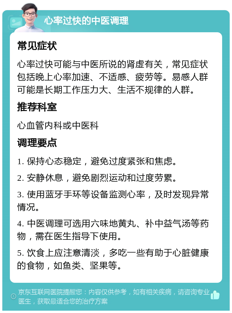 心率过快的中医调理 常见症状 心率过快可能与中医所说的肾虚有关，常见症状包括晚上心率加速、不适感、疲劳等。易感人群可能是长期工作压力大、生活不规律的人群。 推荐科室 心血管内科或中医科 调理要点 1. 保持心态稳定，避免过度紧张和焦虑。 2. 安静休息，避免剧烈运动和过度劳累。 3. 使用蓝牙手环等设备监测心率，及时发现异常情况。 4. 中医调理可选用六味地黄丸、补中益气汤等药物，需在医生指导下使用。 5. 饮食上应注意清淡，多吃一些有助于心脏健康的食物，如鱼类、坚果等。