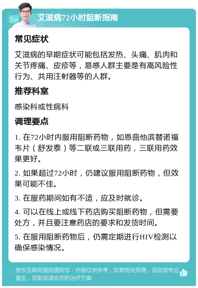 艾滋病72小时阻断指南 常见症状 艾滋病的早期症状可能包括发热、头痛、肌肉和关节疼痛、皮疹等，易感人群主要是有高风险性行为、共用注射器等的人群。 推荐科室 感染科或性病科 调理要点 1. 在72小时内服用阻断药物，如恩曲他滨替诺福韦片（舒发泰）等二联或三联用药，三联用药效果更好。 2. 如果超过72小时，仍建议服用阻断药物，但效果可能不佳。 3. 在服药期间如有不适，应及时就诊。 4. 可以在线上或线下药店购买阻断药物，但需要处方，并且要注意药店的要求和发货时间。 5. 在服用阻断药物后，仍需定期进行HIV检测以确保感染情况。