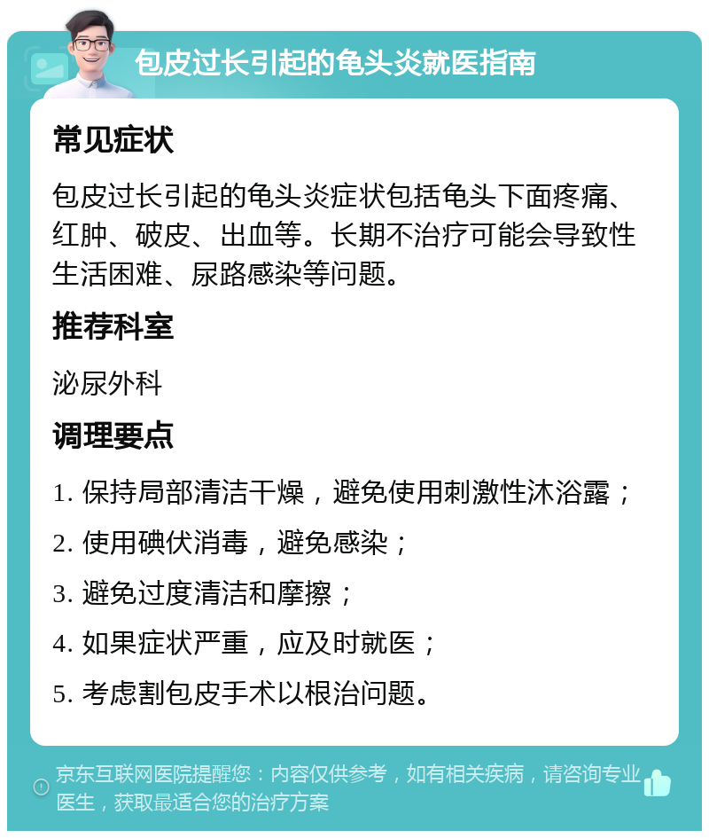 包皮过长引起的龟头炎就医指南 常见症状 包皮过长引起的龟头炎症状包括龟头下面疼痛、红肿、破皮、出血等。长期不治疗可能会导致性生活困难、尿路感染等问题。 推荐科室 泌尿外科 调理要点 1. 保持局部清洁干燥，避免使用刺激性沐浴露； 2. 使用碘伏消毒，避免感染； 3. 避免过度清洁和摩擦； 4. 如果症状严重，应及时就医； 5. 考虑割包皮手术以根治问题。