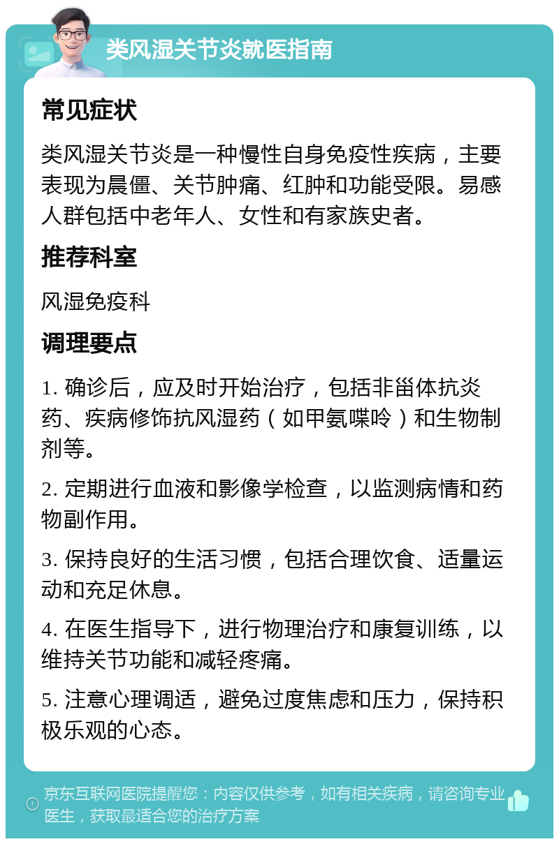 类风湿关节炎就医指南 常见症状 类风湿关节炎是一种慢性自身免疫性疾病，主要表现为晨僵、关节肿痛、红肿和功能受限。易感人群包括中老年人、女性和有家族史者。 推荐科室 风湿免疫科 调理要点 1. 确诊后，应及时开始治疗，包括非甾体抗炎药、疾病修饰抗风湿药（如甲氨喋呤）和生物制剂等。 2. 定期进行血液和影像学检查，以监测病情和药物副作用。 3. 保持良好的生活习惯，包括合理饮食、适量运动和充足休息。 4. 在医生指导下，进行物理治疗和康复训练，以维持关节功能和减轻疼痛。 5. 注意心理调适，避免过度焦虑和压力，保持积极乐观的心态。