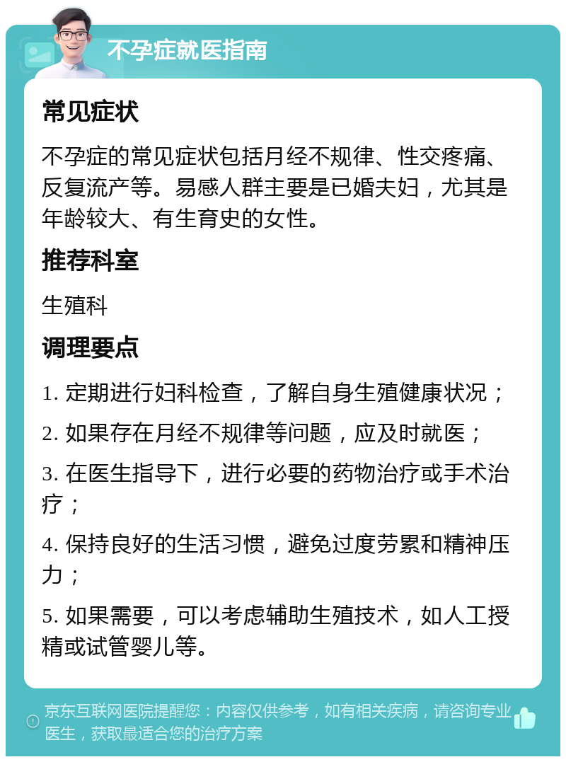 不孕症就医指南 常见症状 不孕症的常见症状包括月经不规律、性交疼痛、反复流产等。易感人群主要是已婚夫妇，尤其是年龄较大、有生育史的女性。 推荐科室 生殖科 调理要点 1. 定期进行妇科检查，了解自身生殖健康状况； 2. 如果存在月经不规律等问题，应及时就医； 3. 在医生指导下，进行必要的药物治疗或手术治疗； 4. 保持良好的生活习惯，避免过度劳累和精神压力； 5. 如果需要，可以考虑辅助生殖技术，如人工授精或试管婴儿等。