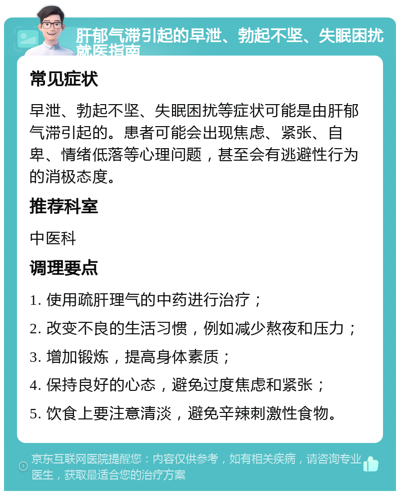 肝郁气滞引起的早泄、勃起不坚、失眠困扰就医指南 常见症状 早泄、勃起不坚、失眠困扰等症状可能是由肝郁气滞引起的。患者可能会出现焦虑、紧张、自卑、情绪低落等心理问题，甚至会有逃避性行为的消极态度。 推荐科室 中医科 调理要点 1. 使用疏肝理气的中药进行治疗； 2. 改变不良的生活习惯，例如减少熬夜和压力； 3. 增加锻炼，提高身体素质； 4. 保持良好的心态，避免过度焦虑和紧张； 5. 饮食上要注意清淡，避免辛辣刺激性食物。