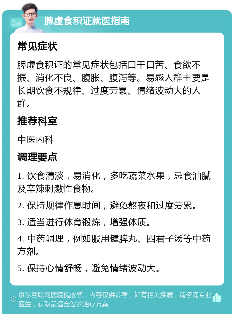 脾虚食积证就医指南 常见症状 脾虚食积证的常见症状包括口干口苦、食欲不振、消化不良、腹胀、腹泻等。易感人群主要是长期饮食不规律、过度劳累、情绪波动大的人群。 推荐科室 中医内科 调理要点 1. 饮食清淡，易消化，多吃蔬菜水果，忌食油腻及辛辣刺激性食物。 2. 保持规律作息时间，避免熬夜和过度劳累。 3. 适当进行体育锻炼，增强体质。 4. 中药调理，例如服用健脾丸、四君子汤等中药方剂。 5. 保持心情舒畅，避免情绪波动大。