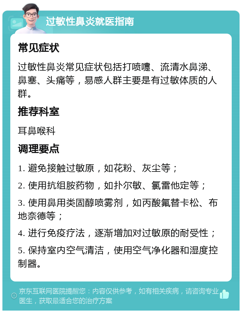 过敏性鼻炎就医指南 常见症状 过敏性鼻炎常见症状包括打喷嚏、流清水鼻涕、鼻塞、头痛等，易感人群主要是有过敏体质的人群。 推荐科室 耳鼻喉科 调理要点 1. 避免接触过敏原，如花粉、灰尘等； 2. 使用抗组胺药物，如扑尔敏、氯雷他定等； 3. 使用鼻用类固醇喷雾剂，如丙酸氟替卡松、布地奈德等； 4. 进行免疫疗法，逐渐增加对过敏原的耐受性； 5. 保持室内空气清洁，使用空气净化器和湿度控制器。